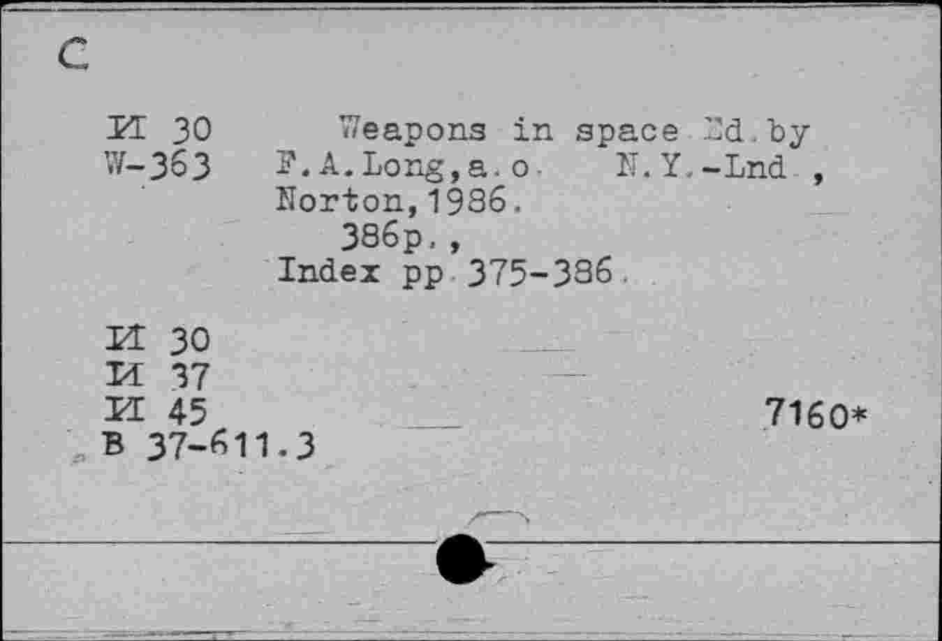 ﻿c
H 30
W-363
N.Y,-Lnd
Weapons in space Yd. by F.A.Long,a.o-Norton,1986.
386p. , Index pp 375-386.

30
37
45
; b 37-61
-3
7160*